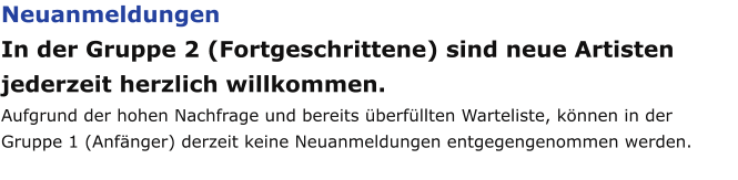 Neuanmeldungen In der Gruppe 2 (Fortgeschrittene) sind neue Artisten jederzeit herzlich willkommen. Aufgrund der hohen Nachfrage und bereits überfüllten Warteliste, können in der Gruppe 1 (Anfänger) derzeit keine Neuanmeldungen entgegengenommen werden.