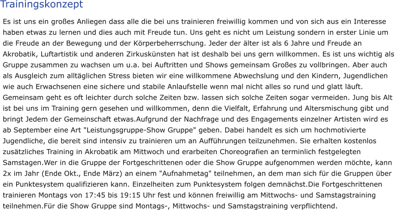 Trainingskonzept Es ist uns ein großes Anliegen dass alle die bei uns trainieren freiwillig kommen und von sich aus ein Interesse haben etwas zu lernen und dies auch mit Freude tun. Uns geht es nicht um Leistung sondern in erster Linie um die Freude an der Bewegung und der Körperbeherrschung. Jeder der älter ist als 6 Jahre und Freude an Akrobatik, Luftartistik und anderen Zirkuskünsten hat ist deshalb bei uns gern willkommen. Es ist uns wichtig als Gruppe zusammen zu wachsen um u.a. bei Auftritten und Shows gemeinsam Großes zu vollbringen. Aber auch als Ausgleich zum alltäglichen Stress bieten wir eine willkommene Abwechslung und den Kindern, Jugendlichen wie auch Erwachsenen eine sichere und stabile Anlaufstelle wenn mal nicht alles so rund und glatt läuft. Gemeinsam geht es oft leichter durch solche Zeiten bzw. lassen sich solche Zeiten sogar vermeiden. Jung bis Alt ist bei uns im Training gern gesehen und willkommen, denn die Vielfalt, Erfahrung und Altersmischung gibt und bringt Jedem der Gemeinschaft etwas.Aufgrund der Nachfrage und des Engagements einzelner Artisten wird es ab September eine Art "Leistungsgruppe-Show Gruppe" geben. Dabei handelt es sich um hochmotivierte Jugendliche, die bereit sind intensiv zu trainieren um an Aufführungen teilzunehmen. Sie erhalten kostenlos zusätzliches Training in Akrobatik am Mittwoch und erarbeiten Choreografien an terminlich festgelegten Samstagen.Wer in die Gruppe der Fortgeschrittenen oder die Show Gruppe aufgenommen werden möchte, kann 2x im Jahr (Ende Okt., Ende März) an einem "Aufnahmetag" teilnehmen, an dem man sich für die Gruppen über ein Punktesystem qualifizieren kann. Einzelheiten zum Punktesystem folgen demnächst.Die Fortgeschrittenen trainieren Montags von 17:45 bis 19:15 Uhr fest und können freiwillig am Mittwochs- und Samstagstraining teilnehmen.Für die Show Gruppe sind Montags-, Mittwochs- und Samstagstraining verpflichtend.