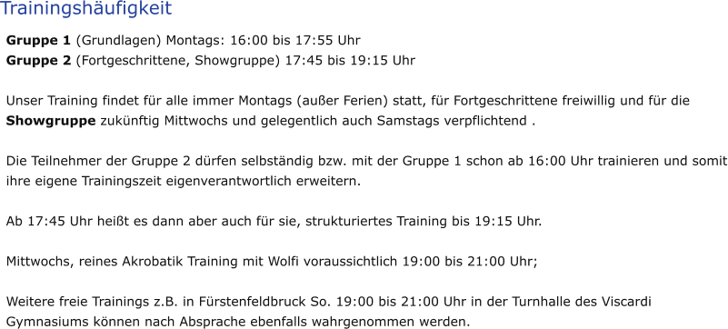 Trainingshäufigkeit Gruppe 1 (Grundlagen) Montags: 16:00 bis 17:55 Uhr Gruppe 2 (Fortgeschrittene, Showgruppe) 17:45 bis 19:15 Uhr  Unser Training findet für alle immer Montags (außer Ferien) statt, für Fortgeschrittene freiwillig und für die Showgruppe zukünftig Mittwochs und gelegentlich auch Samstags verpflichtend .   Die Teilnehmer der Gruppe 2 dürfen selbständig bzw. mit der Gruppe 1 schon ab 16:00 Uhr trainieren und somit ihre eigene Trainingszeit eigenverantwortlich erweitern.   Ab 17:45 Uhr heißt es dann aber auch für sie, strukturiertes Training bis 19:15 Uhr.   Mittwochs, reines Akrobatik Training mit Wolfi voraussichtlich 19:00 bis 21:00 Uhr;   Weitere freie Trainings z.B. in Fürstenfeldbruck So. 19:00 bis 21:00 Uhr in der Turnhalle des Viscardi Gymnasiums können nach Absprache ebenfalls wahrgenommen werden.