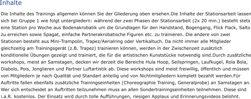 Inhalte Die Inhalte des Trainings allgemein können Sie der Gliederung oben ersehen.Die Inhalte der Stationsarbeit lassen sich bei Gruppe 1 wie folgt untergliedern: während der zwei Phasen der Stationsarbeit (2x 20 min.) besteht stets eine Station pro Woche aus Bodenakrobatik um die Grundlagen für den Handstand, Bogengang, Flick Flack, Salto zu erreichen sowie Spagat, einfache Partnerakrobatische Figuren etc. zu trainieren. Die andere von zwei Stationen besteht aus Mini-Trampolin, Trapez/Aerialring oder Vertikaltuch. Da nicht immer alle Mitglieder gleichzeitig am Trainingsgerät (z.B. Trapez) trainieren können, werden in der Zwischenzeit zusätzlich konditionelle Übungen gezeigt und trainiert, die für die artistischen Kunststücke notwendig sind.Durch zusätzliche workshops, meist an Samstagen, decken wir derzeit die Bereiche Hula Hoop, Seilspringen, Laufkugel, Rola Bola, Diabolo, Pois, Jonglieren und Partner Luftartistik ab. Diese workshops sind meist freiwillig, öffentlich und müssen von Mitgliedern je nach Qualität und Standart anteilig und von Nichtmitgliedern komplett bezahlt werden.Für Auftritte fallen ebenfalls zusätzliche Trainingseinheiten (Choreographie Training, Generalprobe) an Samstagen an. Wer sich entscheidet an Auftritten teilzunehmen muss an allen Sondertrainingseinheiten teilnehmen. Diese sind i.a.R. kostenlos. Der Einsatz wird durch tolle Aufführungen, riesigen Applaus und Erinnerungsvideos belohnt.