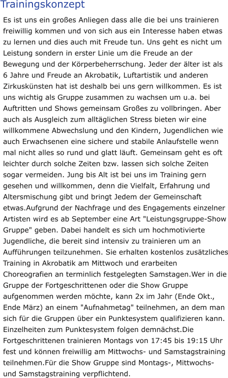 Trainingskonzept Es ist uns ein großes Anliegen dass alle die bei uns trainieren freiwillig kommen und von sich aus ein Interesse haben etwas zu lernen und dies auch mit Freude tun. Uns geht es nicht um Leistung sondern in erster Linie um die Freude an der Bewegung und der Körperbeherrschung. Jeder der älter ist als 6 Jahre und Freude an Akrobatik, Luftartistik und anderen Zirkuskünsten hat ist deshalb bei uns gern willkommen. Es ist uns wichtig als Gruppe zusammen zu wachsen um u.a. bei Auftritten und Shows gemeinsam Großes zu vollbringen. Aber auch als Ausgleich zum alltäglichen Stress bieten wir eine willkommene Abwechslung und den Kindern, Jugendlichen wie auch Erwachsenen eine sichere und stabile Anlaufstelle wenn mal nicht alles so rund und glatt läuft. Gemeinsam geht es oft leichter durch solche Zeiten bzw. lassen sich solche Zeiten sogar vermeiden. Jung bis Alt ist bei uns im Training gern gesehen und willkommen, denn die Vielfalt, Erfahrung und Altersmischung gibt und bringt Jedem der Gemeinschaft etwas.Aufgrund der Nachfrage und des Engagements einzelner Artisten wird es ab September eine Art "Leistungsgruppe-Show Gruppe" geben. Dabei handelt es sich um hochmotivierte Jugendliche, die bereit sind intensiv zu trainieren um an Aufführungen teilzunehmen. Sie erhalten kostenlos zusätzliches Training in Akrobatik am Mittwoch und erarbeiten Choreografien an terminlich festgelegten Samstagen.Wer in die Gruppe der Fortgeschrittenen oder die Show Gruppe aufgenommen werden möchte, kann 2x im Jahr (Ende Okt., Ende März) an einem "Aufnahmetag" teilnehmen, an dem man sich für die Gruppen über ein Punktesystem qualifizieren kann. Einzelheiten zum Punktesystem folgen demnächst.Die Fortgeschrittenen trainieren Montags von 17:45 bis 19:15 Uhr fest und können freiwillig am Mittwochs- und Samstagstraining teilnehmen.Für die Show Gruppe sind Montags-, Mittwochs- und Samstagstraining verpflichtend.