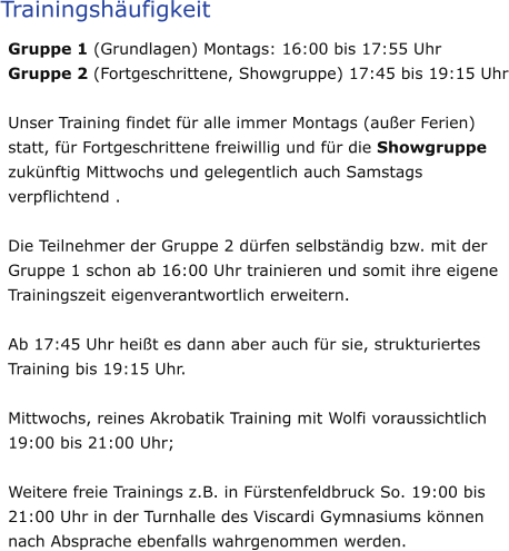 Trainingshäufigkeit Gruppe 1 (Grundlagen) Montags: 16:00 bis 17:55 Uhr Gruppe 2 (Fortgeschrittene, Showgruppe) 17:45 bis 19:15 Uhr  Unser Training findet für alle immer Montags (außer Ferien) statt, für Fortgeschrittene freiwillig und für die Showgruppe zukünftig Mittwochs und gelegentlich auch Samstags verpflichtend .   Die Teilnehmer der Gruppe 2 dürfen selbständig bzw. mit der Gruppe 1 schon ab 16:00 Uhr trainieren und somit ihre eigene Trainingszeit eigenverantwortlich erweitern.   Ab 17:45 Uhr heißt es dann aber auch für sie, strukturiertes Training bis 19:15 Uhr.   Mittwochs, reines Akrobatik Training mit Wolfi voraussichtlich 19:00 bis 21:00 Uhr;   Weitere freie Trainings z.B. in Fürstenfeldbruck So. 19:00 bis 21:00 Uhr in der Turnhalle des Viscardi Gymnasiums können nach Absprache ebenfalls wahrgenommen werden.