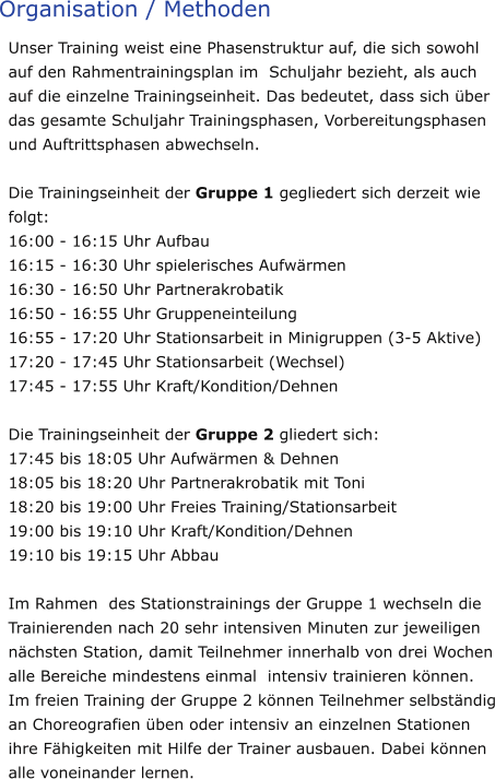 Organisation / Methoden Unser Training weist eine Phasenstruktur auf, die sich sowohl auf den Rahmentrainingsplan im  Schuljahr bezieht, als auch auf die einzelne Trainingseinheit. Das bedeutet, dass sich über das gesamte Schuljahr Trainingsphasen, Vorbereitungsphasen und Auftrittsphasen abwechseln.  Die Trainingseinheit der Gruppe 1 gegliedert sich derzeit wie folgt: 16:00 - 16:15 Uhr Aufbau 16:15 - 16:30 Uhr spielerisches Aufwärmen 16:30 - 16:50 Uhr Partnerakrobatik 16:50 - 16:55 Uhr Gruppeneinteilung 16:55 - 17:20 Uhr Stationsarbeit in Minigruppen (3-5 Aktive) 17:20 - 17:45 Uhr Stationsarbeit (Wechsel) 17:45 - 17:55 Uhr Kraft/Kondition/Dehnen  Die Trainingseinheit der Gruppe 2 gliedert sich: 17:45 bis 18:05 Uhr Aufwärmen & Dehnen 18:05 bis 18:20 Uhr Partnerakrobatik mit Toni 18:20 bis 19:00 Uhr Freies Training/Stationsarbeit 19:00 bis 19:10 Uhr Kraft/Kondition/Dehnen 19:10 bis 19:15 Uhr Abbau  Im Rahmen  des Stationstrainings der Gruppe 1 wechseln die Trainierenden nach 20 sehr intensiven Minuten zur jeweiligen nächsten Station, damit Teilnehmer innerhalb von drei Wochen alle Bereiche mindestens einmal  intensiv trainieren können.  Im freien Training der Gruppe 2 können Teilnehmer selbständig an Choreografien üben oder intensiv an einzelnen Stationen ihre Fähigkeiten mit Hilfe der Trainer ausbauen. Dabei können alle voneinander lernen.