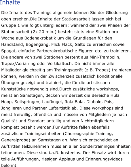 Inhalte Die Inhalte des Trainings allgemein können Sie der Gliederung oben ersehen.Die Inhalte der Stationsarbeit lassen sich bei Gruppe 1 wie folgt untergliedern: während der zwei Phasen der Stationsarbeit (2x 20 min.) besteht stets eine Station pro Woche aus Bodenakrobatik um die Grundlagen für den Handstand, Bogengang, Flick Flack, Salto zu erreichen sowie Spagat, einfache Partnerakrobatische Figuren etc. zu trainieren. Die andere von zwei Stationen besteht aus Mini-Trampolin, Trapez/Aerialring oder Vertikaltuch. Da nicht immer alle Mitglieder gleichzeitig am Trainingsgerät (z.B. Trapez) trainieren können, werden in der Zwischenzeit zusätzlich konditionelle Übungen gezeigt und trainiert, die für die artistischen Kunststücke notwendig sind.Durch zusätzliche workshops, meist an Samstagen, decken wir derzeit die Bereiche Hula Hoop, Seilspringen, Laufkugel, Rola Bola, Diabolo, Pois, Jonglieren und Partner Luftartistik ab. Diese workshops sind meist freiwillig, öffentlich und müssen von Mitgliedern je nach Qualität und Standart anteilig und von Nichtmitgliedern komplett bezahlt werden.Für Auftritte fallen ebenfalls zusätzliche Trainingseinheiten (Choreographie Training, Generalprobe) an Samstagen an. Wer sich entscheidet an Auftritten teilzunehmen muss an allen Sondertrainingseinheiten teilnehmen. Diese sind i.a.R. kostenlos. Der Einsatz wird durch tolle Aufführungen, riesigen Applaus und Erinnerungsvideos belohnt.