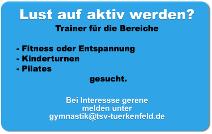 Lust auf aktiv werden? Trainer für die Bereiche   - Fitness oder Entspannung - Kinderturnen - Pilates  gesucht.  Bei Interessse gerene melden unter  gymnastik@tsv-tuerkenfeld.de