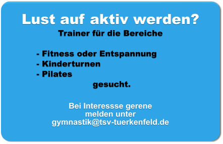 Lust auf aktiv werden? Trainer für die Bereiche   - Fitness oder Entspannung - Kinderturnen - Pilates  gesucht.  Bei Interessse gerene melden unter  gymnastik@tsv-tuerkenfeld.de